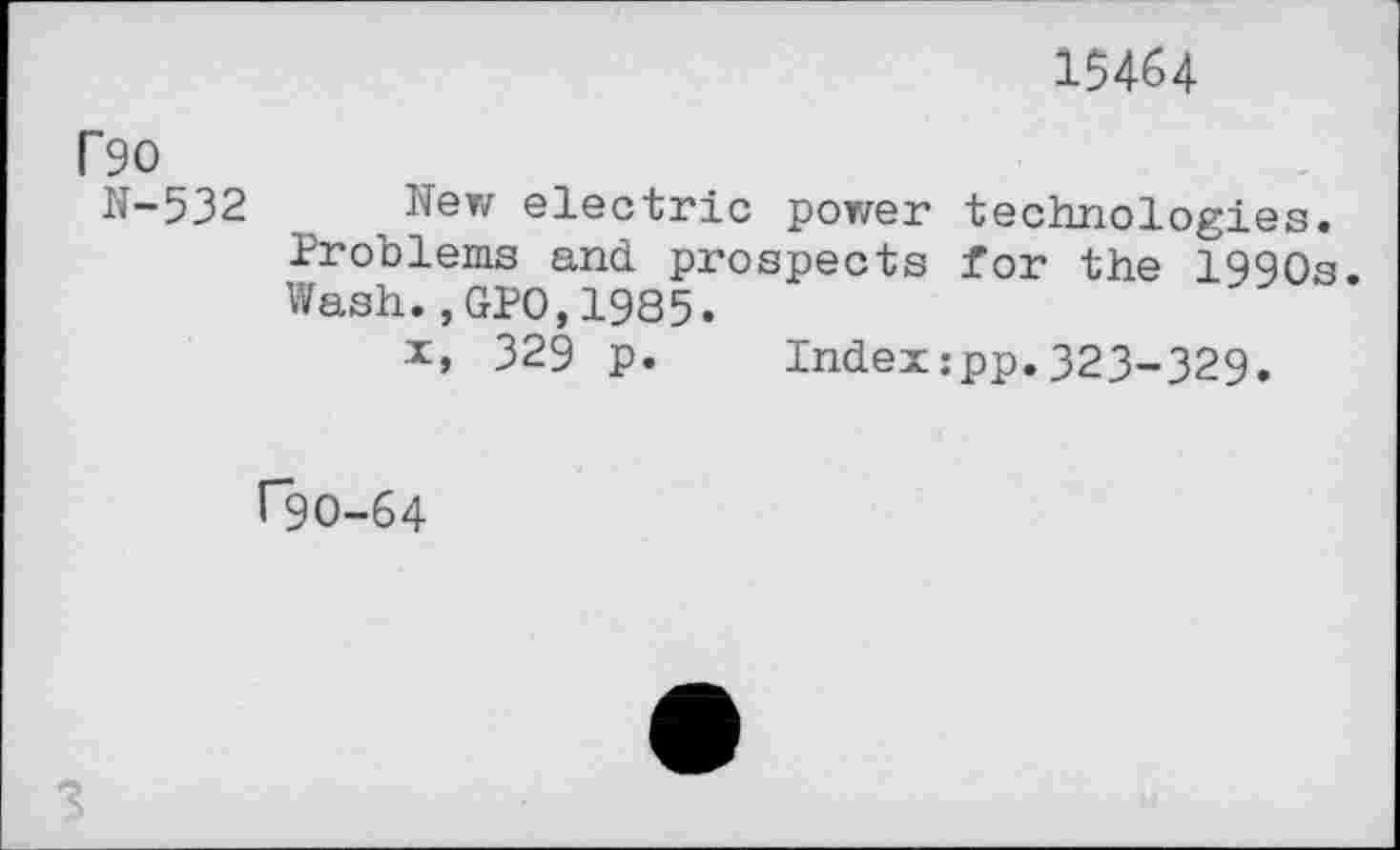 ﻿15464
r 90
N-532 New electric power technologies. Problems and prospects for the 1990s. Wash.,GPO,1985.
x, 329 p. Index:pp.323-329.
rgo-64